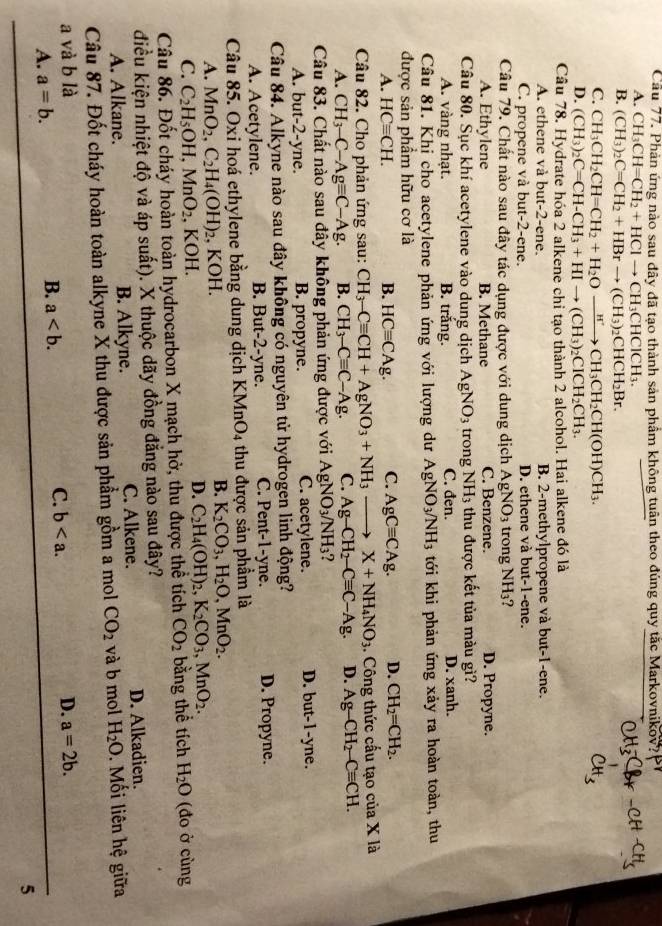Cầu 77. Phản ứng nào sau đây đã tạo thành sản phầm không tuân theo đúng quy tặc Markovnikov?
A. CH_3CH=CH_2+HClto CH_3CHClCH_3.
B. (CH_3)_2C=CH_2+HBrto (CH_3)_2CHCH_2Br.
C. CH_3CH_2CH=CH_2+H_2Oxrightarrow H'CH_3CH_2CH(OH)CH_3.
D. (CH_3)_2C=CH-CH_3+HIto (CH_3)_2CICH_2CH_3.
Câu 78. Hydrate hóa 2 alkene chỉ tạo thành 2 alcohol. Hai alkene đó là
A. ethene và but-2-ene. B. 2-methylpropene và but-1-ene.
C. propene và but-2-ene. D. ethene và but-1-ene.
Câu 79. Chất nào sau đây tác dụng được với dung dịch AgNO_3 trong NH₃?
A. Ethylene B. Methane C. Benzene. D. Propyne.
Câu 80. Sục khí acetylene vào dung dịch AgNO_3 trong NH_3 thu được kết tủa màu gì?
A. vàng nhạt. B. trắng. C. đen. D. xanh.
Câu 81. Khi cho acetylene phản ứng với lượng dư AgNO_3/NH_3 tới khi phản ứng xảy ra hoàn toàn, thu
được sản phẩm hữu cơ là
A. HCequiv CH. HCequiv CAg. C. AgCequiv CAg. D. CH_2=CH_2.
B.
Câu 82. Cho phản ứng sau: CH_3-Cequiv CH+AgNO_3+NH_3 _  X+NH_4NO_3. Công thức cấu tạo của X là
A. CH_3-C-Agequiv C-Ag. B. CH_3-Cequiv C-Ag. C. Ag-CH_2-Cequiv C-Ag. D. Ag-CH_2-Cequiv CH.
Câu 83. Chất nào sau đây không phản ứng được với AgNO_3/NH_3
A. but-2-yne. B. propyne. C. acetylene. D. but-1-yne.
Câu 84. Alkyne nào sau đây không có nguyên tử hydrogen linh động?
A. Acetylene. B. But-2-yne. C. Pent-1-yne. D. Propyne.
Câu 85. Oxi hoá ethylene bằng dung dịch KMnO_4 thu được sản phầm là
A. MnO_2,C_2H_4(OH)_2 , KOH.
B. K_2CO_3,H_2O,MnO_2.
C. C_2H_5OH,MnO_2 , KOH.
D. C_2H_4(OH)_2,K_2CO_3,MnO_2.
Câu 86. Đốt cháy hoàn toàn hydrocarbon X mạch hở, thu được thể tích CO_2 bằng thể tích H_2O (đo ở cùng
điều kiện nhiệt độ và áp suất). X thuộc dãy đồng đắng nào sau đây?
A. Alkane. B. Alkyne. C. Alkene. D. Alkadien.
Câu 87. Đốt cháy hoàn toàn alkyne X thu được sản phẩm gồm a mol CO_2 và b mol H_2O. Mối liên hệ giữa
a và b là D. a=2b.
C. b
A. a=b.
B. a
5