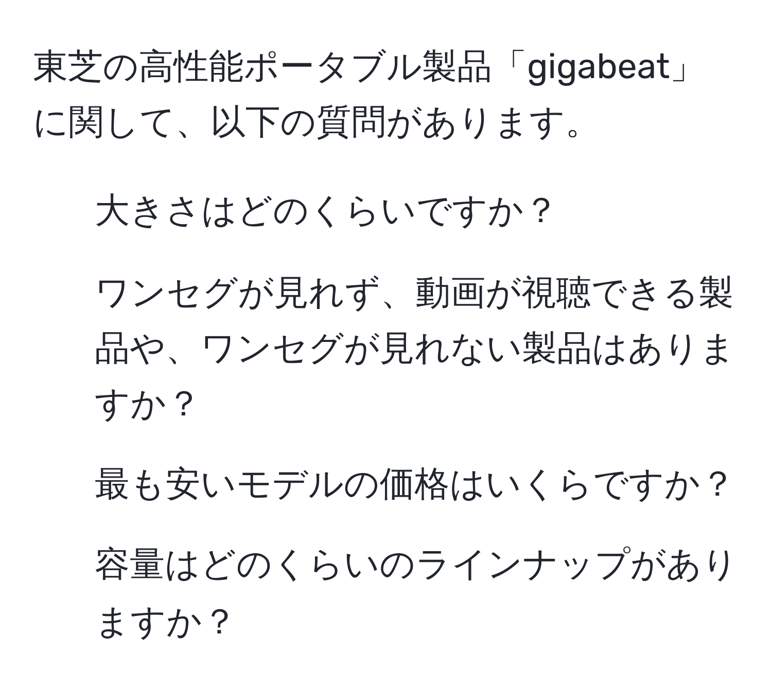 東芝の高性能ポータブル製品「gigabeat」に関して、以下の質問があります。  
1. 大きさはどのくらいですか？  
2. ワンセグが見れず、動画が視聴できる製品や、ワンセグが見れない製品はありますか？  
3. 最も安いモデルの価格はいくらですか？  
4. 容量はどのくらいのラインナップがありますか？