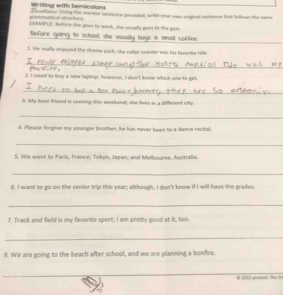 Writing with Semicolons 
Discetions: Using the mentor sentence provided, write your own original sentence that follows the same 
grammatical structure. 
EXAMPLE: Before she goes to work, she usually goes to the gym. 
Before going to school, she usually buys a small coffee. 
1. He really enjoyed the theme park; the roller coaster was his favorite ride. 
_ 
2. I need to buy a new laptop; however, I don’t know which one to get. 
_ 
3. My best friend is coming this weekend; she lives in a different city. 
_ 
4. Please forgive my younger brother; he has never been to a dance recital. 
_ 
5. We went to Paris, France; Tokyo, Japan; and Melbourne, Australia. 
_ 
6. I want to go on the senior trip this year; although, I don’t know if I will have the grades. 
_ 
7. Track and field is my favorite sport; I am pretty good at it, too. 
_ 
8. We are going to the beach after school, and we are planning a bonfire. 
_ 
_ 
_ 
_ 
© 2015-present: The Da