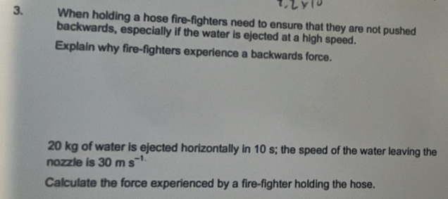 When holding a hose fire-fighters need to ensure that they are not pushed 
backwards, especially if the water is ejected at a high speed. 
Explain why fire-fighters experience a backwards force.
20 kg of water is ejected horizontally in 10 s; the speed of the water leaving the 
nozzle is 30ms^(-1)
Calculate the force experienced by a fire-fighter holding the hose.