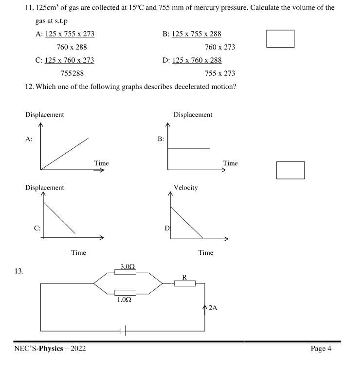 125cm^3 of gas are collected at 15°C and 755 mm of mercury pressure. Calculate the volume of the
gas at s.t.p
B:
A: _ 125* 755* 273  (125* 755* 288)/760* 273 
□  760* 288
C:  (125* 760* 273)/755288 
D:  (125* 760* 288)/755* 273 
12. Which one of the following graphs describes decelerated motion?
Displacement Displacement
A
B:
□ □  


NEC’S-Physics - 2022 Page 4