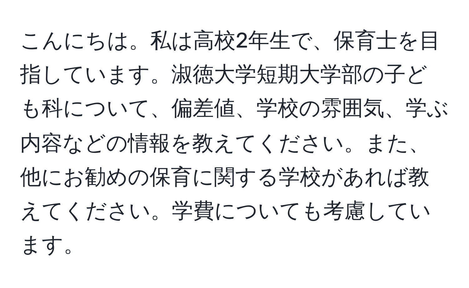 こんにちは。私は高校2年生で、保育士を目指しています。淑徳大学短期大学部の子ども科について、偏差値、学校の雰囲気、学ぶ内容などの情報を教えてください。また、他にお勧めの保育に関する学校があれば教えてください。学費についても考慮しています。