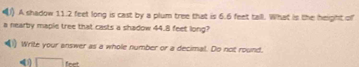 A shadow 11.2 feet long is cast by a plum tree that is 6.6 feet tall. What is the height of 
a nearby maple tree that casts a shadow 44.8 feet long? 
Write your answer as a whole number or a decimal. Do not round. 
( □ feet