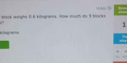 Video ⑥ Ques 
answ 
block weighs 0.6 kilograms. How much do 9 blocks 
1?
1
kilograms
Tin 
elap 
00 16 
HR MT