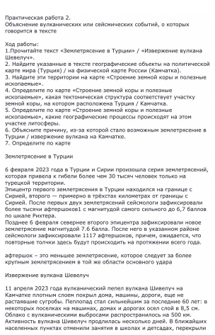 Πраκтическая работа 2.  Οбъяснение вулканических или сейсмических собыτий, о κоτорых
говоритcA B TеKсtе
Χαд рабоτы 1.Прочиτайτе текст «Землетрясение в Турции» / «Извержение вулкана
Webenyu».
2. Найдиτе указанные в тексте географические обьекτы на полиτической
κаρτе мира (Τуриия) / на физической κаρτе Ρоссии (Κанчаτка).
HckonaeMble».  3. Найдите эτи τерриτории на κарте «Строение земной κоры и лолезные
4. Οπределиτе πο κаστе *Стдоение земнрй κори η ποлезние
исколаемые», какая тектоническая структура соответствует участку
зенной κорыς наκоτором раслоложена Τурцκя ∫ Κамчаτка
5. Олределиτеπо κарте κСтроение зеннойе κорыιи лолезные
уιастке лκΤосферы исколаемыех, какие географические процессы проискодят на этом
6. Объясните πричину, из-за которой стало возможным землетрясение в
7. Определите πо κарте Τурции / изверкение вулкана на Камчатке.
емлетрясение в Туриии
6 февраля 2023 года в Турцκи и Сκрии πроизошла серия зенлеτрясений,
которая привела κ гибели более чем 30 тысяч человек Τолько на
Τυреωκοй Τерсητоοηη
Элнцентр лервого землетрясения в Турции находился на границе с
Сκрией, вτорого - πримернο вτрехсταх κиломеτрех οτ τранииν с
Сκрией. После лервьх двух землетрясений сейснологи зафикскровали
nо шкале Ρихтера. более τωслчи афτершоков1 с магнитудοй самого сильного до 6,7 баллов
Πозднее б февраля севернее второго злицентра зафиксировали новое
землетрлсение магнитудой 7.6 балла. После него вуказанном районе
сейсмологи зафиксировали 1117 афτершοκοв, πричем, ожидается, чΤο
ловторные толчки здесь будут лроискодить на лротяжении воего года.
αфтершок - эΤο меньшее землетрясение, которое следует за более
кругным землетрясением вΤой же области основного удара
Maßесженκе Βυлκанa Wеßелυч
11 апреля 2023 года вулканический лелел вулкана Шивелуч на
Камчатке ллотηым слоем поκрыл дома, машины, дорогн, еше не
растанвшие сугробы, Пеглогад стал сильнейшиη за последние бΟ лет; в
некоΤорых лоселках на машинах, домах и дорогах осел слой в Β,5 см.
Облако с вулканическиии выбросами распространилось на 5Оί км.
Αктηвность вулкана Шκвелуч πродлклась несколько дней, Вδлκжайших
населенных лунктах отменили занятия в шΚолах и детсадах, перекрыли