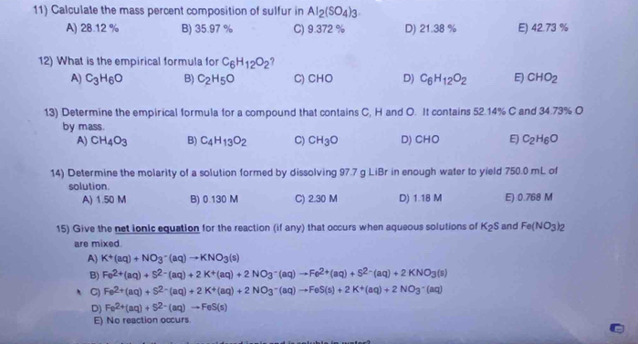 Calculate the mass percent composition of sulfur in Al_2(SO_4)_3.
A) 28.12 % B) 35.97 % C) 9.372 % D) 21.38 % E) 42.73 %
12) What is the empirical formula for C_6H_12O_2
A) C_3H_6O B) C_2H_5O C) CHO D) C_6H_12O_2 E) CHO_2
13) Determine the empirical formula for a compound that contains C, H and O. It contains 52.14% C and 34.73% O
by mass.
A) CH_4O_3 B) C_4H_13O_2 C) CH_3O D) CHO E C_2H_6O
14) Determine the molarity of a solution formed by dissolving 97.7 g LiBr in enough water to yield 750.0 mL of
solution.
A) 1.50 M B) 0.130 M C) 2.30 M D) 1.18 M E) 0.768 M
15) Give the net ionic equation for the reaction (if any) that occurs when aqueous solutions of K_2S and Fe(NO_3)_2
are mixed.
A) K^+(aq)+NO_3^(-(aq)to KNO_3)(s)
B) Fe^(2+)(aq)+S^(2-)(aq)+2K^+(aq)+2NO_3^(-(aq)to Fe^2+)(aq)+S^(2-)(aq)+2KNO_3(s)
C) Fe^(2+)(aq)+S^(2-)(aq)+2K^+(aq)+2NO_3^(-(aq)to FeS(s)+2K^+)(aq)+2NO_3^(-(aq)
D) Fe^2+)(aq)+S^(2-)(aq)to FeS(s)
E) No reaction occurs