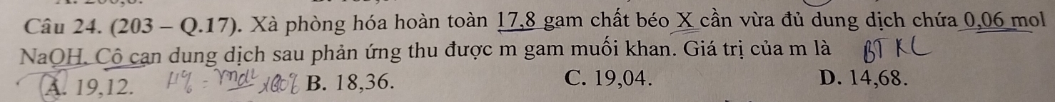 (203-Q.17). Xà phòng hóa hoàn toàn 17, 8 gam chất béo X cần vừa đủ dung dịch chứa 0,06 mol
NaOH, Cô can dung dịch sau phản ứng thu được m gam muối khan. Giá trị của m là
A. 19, 12. B. 18, 36.
C. 19,04. D. 14,68.