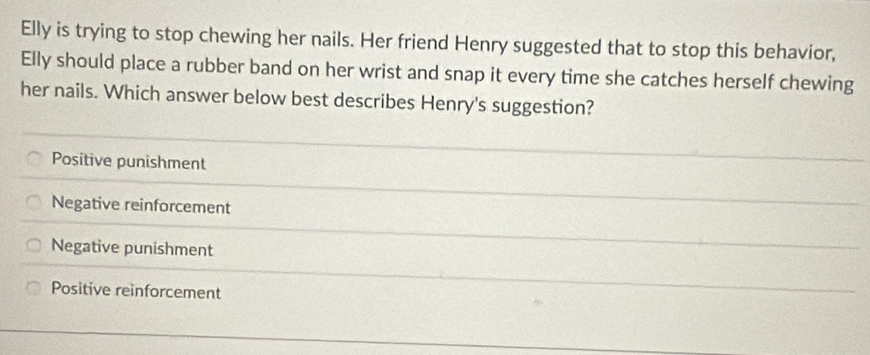 Elly is trying to stop chewing her nails. Her friend Henry suggested that to stop this behavior,
Elly should place a rubber band on her wrist and snap it every time she catches herself chewing
her nails. Which answer below best describes Henry's suggestion?
Positive punishment
Negative reinforcement
Negative punishment
Positive reinforcement