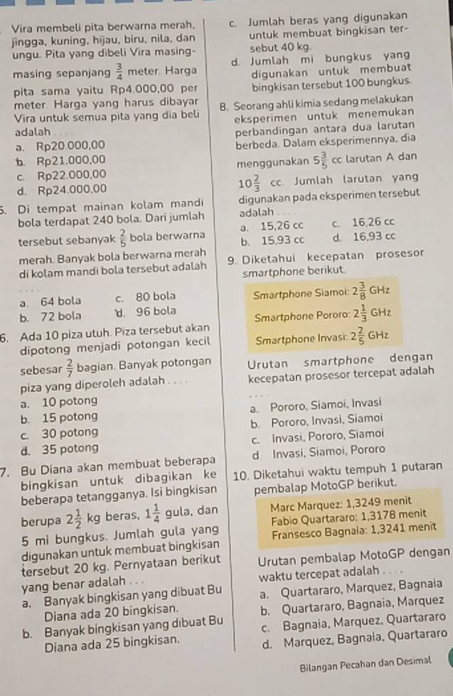 Vira membeli pita berwarna merah, c. Jumlah beras yang digunakan
jingga, kuning, híjau, biru, nila, dan untuk membuat bingkisan ter-
ungu. Pita yang dibeli Vira masing- sebut 40 kg.
masing sepanjang  3/4  meter. Harga d. Jumlah mi bungkus yang
digunakan untuk membuat
pita sama yaitu Rp4.000,00 per bingkisan tersebut 100 bungkus.
meter Harga yang harus dibayar B. Seorang ahli kimia sedang melakukan
Vira untuk semua pita yang dia beli eksperimen untuk menemukan
adalah perbandingan antara dua larutan
a. Rp20.000,00
berbeda Dalam eksperimennya, dĩa
b. Rp21.000,00
c. Rp22.000,00 menggunakan 5 3/5 cc larutan A dan
d. Rp24.000,00 10 2/3 cc Jumlah larutan yan
. Di tempat mainan kolam mandi digunakan pada eksperimen tersebut
bola terdapat 240 bola. Dari jumlah adalah
a. 15,26 cc c. 16,26 cc
tersebut sebanyak  2/5  bola berwarna b. 15,93 cc d. 16,93 cc
merah. Banyak bola berwarna merah
di kolam mandi bola tersebut adalah 9. Diketahui kecepatan prosesor
smartphone berikut.
a. 64 bola c. 80 bola Smartphone Siamoi: 2 3/8 GHz
b. 72 bola d. 96 bola
6. Ada 10 piza utuh. Piza tersebut akan Smartphone Pororo: 2 1/3 GHz
dipotong menjadi potongan kecil Smartphone Invasi: 2 2/5 GHz
sebesar  2/7  bagian. Banyak potongan Urutan smartphone dengan
piza yang diperoleh adalah . . . . kecepatan prosesor tercepat adalah
a. 10 potong
b. 15 potong a. Pororo, Siamoi, Invasi
c. 30 potong b. Pororo, Invasi, Siamoi
d. 35 potong c. Invasi, Pororo, Siamoi
7. Bu Diana akan membuat beberapa d Invasi, Siamoi, Pororo
bingkisan untuk dibagikan ke 10. Diketahui waktu tempuh 1 putaran
beberapa tetangganya. Isi bingkisan pembalap MotoGP berikut.
berupa 2 1/2 kg beras, 1 1/4 gula. , dan  Marc Marquez: 1,3249 menit
5 mi bungkus. Jumlah gula yang Fabio Quartararo: 1,3178 menit
digunakan untuk membuat bingkisan  Fransesco Bagnala: 1,3241 menit
tersebut 20 kg. Pernyataan berikut Urutan pembalap MotoGP dengan
yang benar adalah . waktu tercepat adalah .
a. Banyak bingkisan yang dibuat Bu a. Quartararo, Marquez, Bagnaia
Diana ada 20 bingkisan.
b. Banyak bingkisan yang dibuat Bu b. Quartararo, Bagnaia, Marquez
Diana ada 25 bingkisan. c. Bagnaia, Marquez, Quartararo
d. Marquez, Bagnaia, Quartararo
Bilangan Pecahan dan Desimal