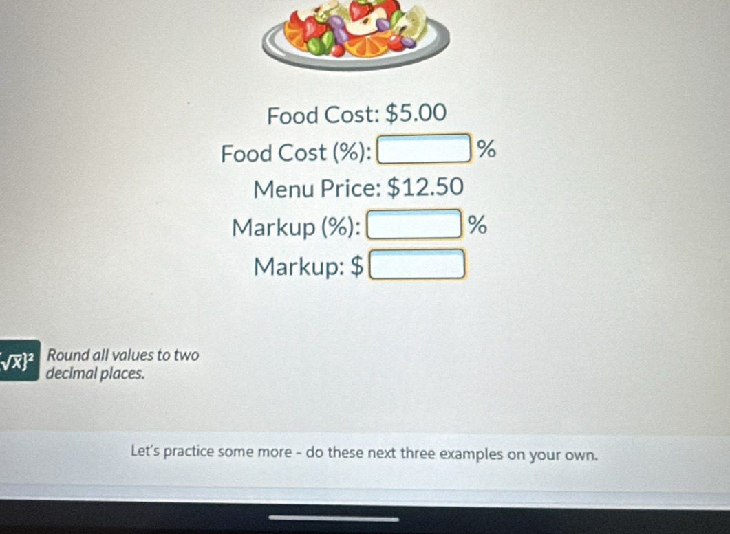 Food Cost: $5.00
Food Cost (%): 100 %
∴ △ ADE)
Menu Price: $12.50
Markup (%): □ %
Markup: $ □
ab Round all values to two 
decimal places. 
Let's practice some more - do these next three examples on your own.