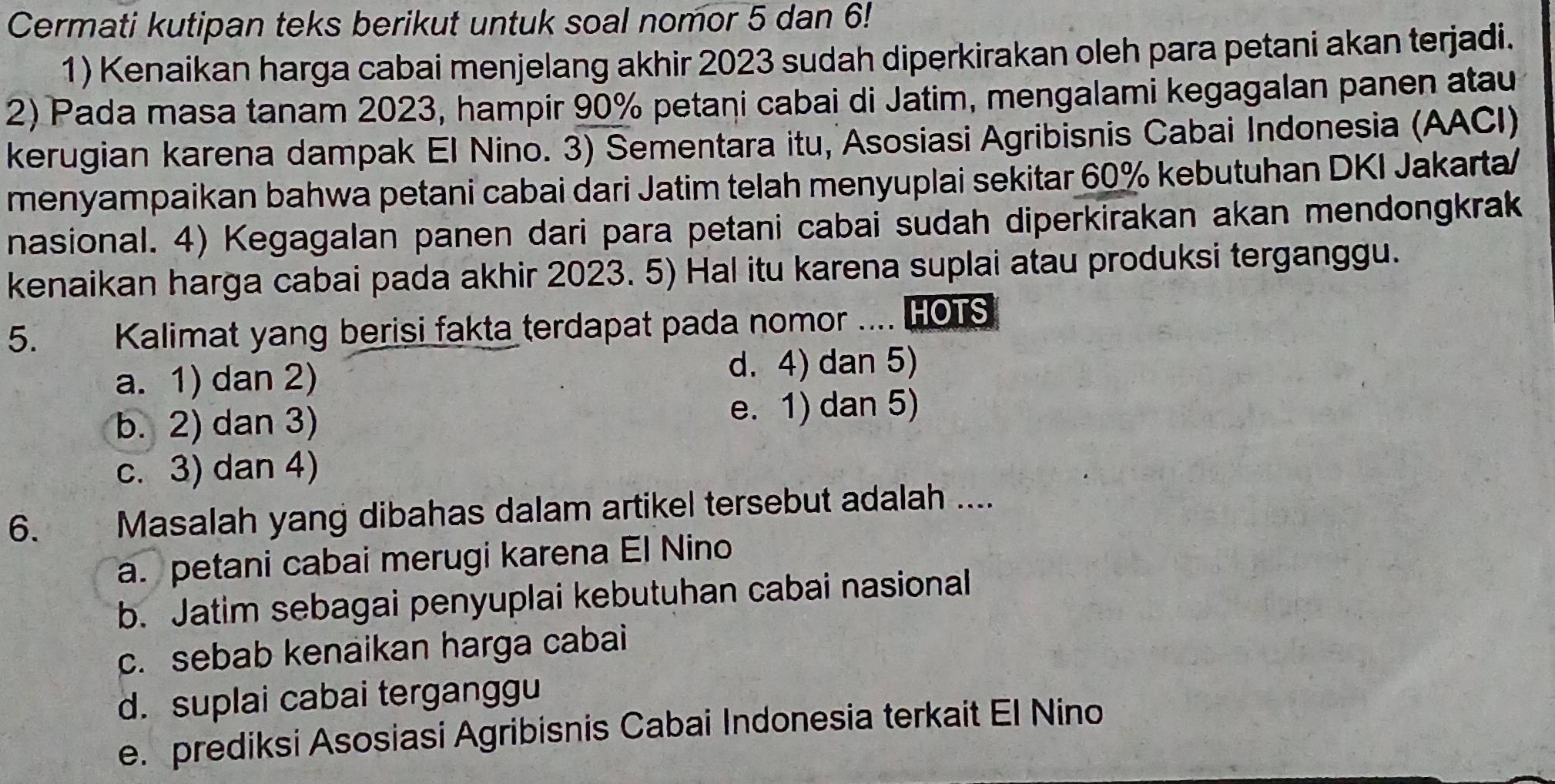 Cermati kutipan teks berikut untuk soal nomor 5 dan 6!
1) Kenaikan harga cabai menjelang akhir 2023 sudah diperkirakan oleh para petani akan terjadi.
2) Pada masa tanam 2023, hampir 90% petani cabai di Jatim, mengalami kegagalan panen atau
kerugian karena dampak El Nino. 3) Sementara itu, Asosiasi Agribisnis Cabai Indonesia (AACI)
menyampaikan bahwa petani cabai dari Jatim telah menyuplai sekitar 60% kebutuhan DKI Jakarta/
nasional. 4) Kegagalan panen dari para petani cabai sudah diperkirakan akan mendongkrak
kenaikan harga cabai pada akhir 2023. 5) Hal itu karena suplai atau produksi terganggu.
5. Kalimat yang berisi fakta terdapat pada nomor .... HOTS
a. 1) dan 2) d. 4) dan 5)
b. 2) dan 3) e. 1) dan 5)
c. 3) dan 4)
6. Masalah yang dibahas dalam artikel tersebut adalah ....
a. petani cabai merugi karena El Nino
b. Jatim sebagai penyuplai kebutuhan cabai nasional
c. sebab kenaikan harga cabai
d. suplai cabai terganggu
e. prediksi Asosiasi Agribisnis Cabai Indonesia terkait El Nino