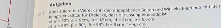 Aufgaben
1 Konstruiere ein Viereck mit den angegebenen Seiten und Winkeln. Begründe mithilfe c
Kongruenzsätze für Dreiecke, dass die Lösung eindeutig ist.
a) alpha =32°; a=6cm; b=1,5cm; d=4cm; e=5,5cm
B
b) alpha =68°; beta =80°; delta =98°; b=3cm; f=4,5cm