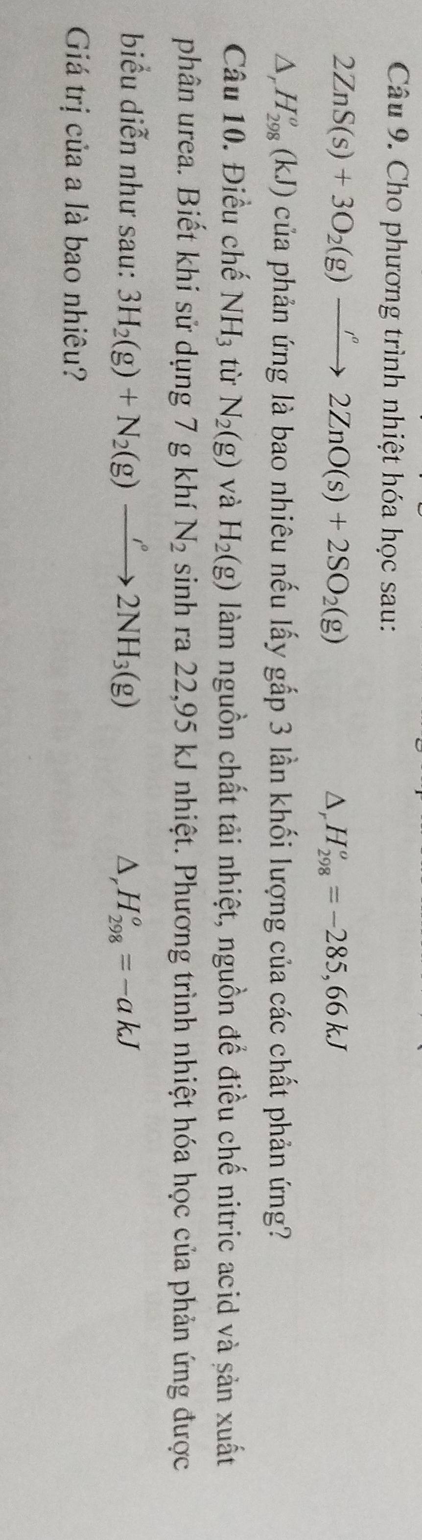 Cho phương trình nhiệt hóa học sau: 
2ZnS(s)+3O_2(g)xrightarrow ''2ZnO(s)+2SO_2(g)
△ _rH_(298)^o=-285,66kJ
△ _rH_(298)^o(kJ) của phản ứng là bao nhiêu nếu lấy gắp 3 lần khối lượng của các chất phản ứng? 
Câu 10. Điều chế NH_3 tù N_2(g) và H_2(g) làm nguồn chất tải nhiệt, nguồn để điều chế nitric acid và sản xuất 
phân urea. Biết khi sử dụng 7 g khí N_2 sinh ra 22,95 kJ nhiệt. Phương trình nhiệt hóa học của phản ứng được 
biểu diễn như sau: 3H_2(g)+N_2(g)to 2NH_3(g)
△, H_(298)^o=-akJ
Giá trị của a là bao nhiêu?