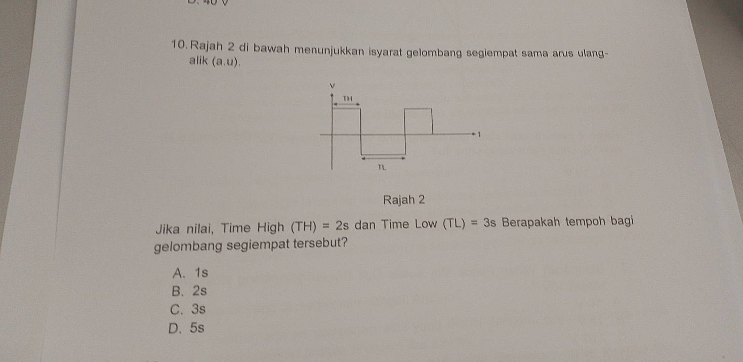 Rajah 2 di bawah menunjukkan isyarat gelombang segiempat sama arus ulang-
alik (a,u). 
Rajah 2
Jika nilai, Time High (TH)=2s dan Time LOW (TL)=3s Berapakah tempoh bagi
gelombang segiempat tersebut?
A. 1s
B、 2s
C. 3s
D、 5s