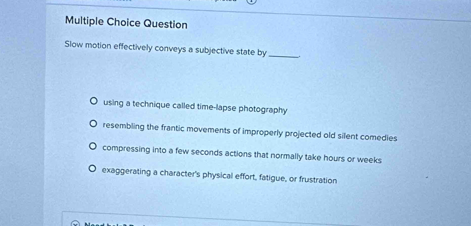 Question
Slow motion effectively conveys a subjective state by __.
using a technique called time-lapse photography
resembling the frantic movements of improperly projected old silent comedies
compressing into a few seconds actions that normally take hours or weeks
exaggerating a character's physical effort, fatigue, or frustration