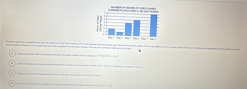 Chawrdi's mom has a guideline that she can spend no more than a mean of 3.5 hours playing video games per day. Chawrdi constructs a graph of her video-game use for a six-day period. Which of the following interpretations of the data is comecty
used to justify whether or not Chawrdi met her mom's guideline for the mean number of hours she could play video games per day?
A ) Chawrdi complied with the guideline because the mean number of hours played is  2· 1· 4· 1· 0· 7/a approx 3.17
# ) Chawrdi complied with the guideline because the number of hours played, in order, is 0, 1, 2, 4, 5, 7, resulting in a median of 3 hours
C ) Chawest did not meet the guideline because on 3 days she played more than 3.5 hours.
D ) Chawed did not meet the guideline because the mean number of hours played is  2· 1· 1· 1· 1/1 =18