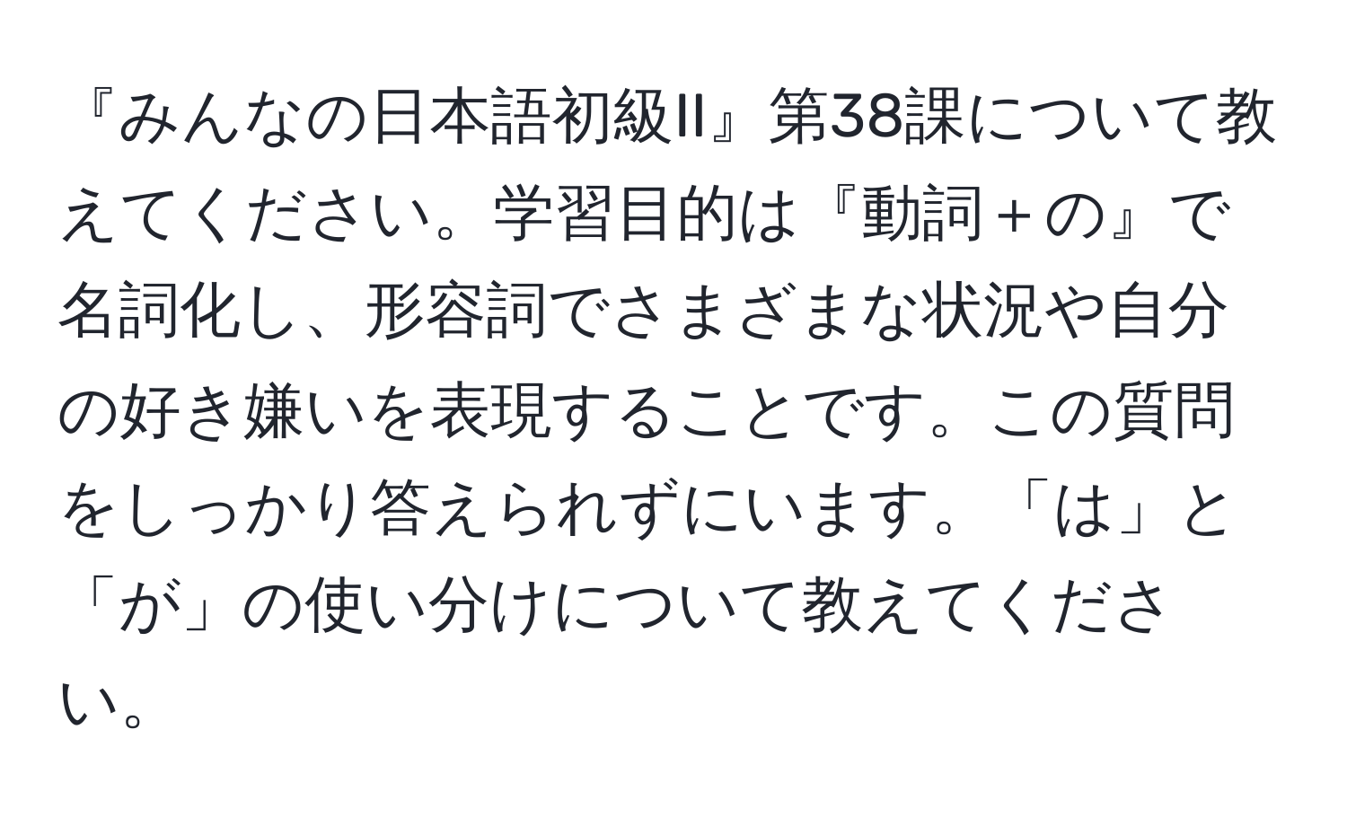 『みんなの日本語初級II』第38課について教えてください。学習目的は『動詞＋の』で名詞化し、形容詞でさまざまな状況や自分の好き嫌いを表現することです。この質問をしっかり答えられずにいます。「は」と「が」の使い分けについて教えてください。