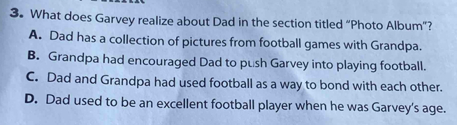 What does Garvey realize about Dad in the section titled “Photo Album”?
A. Dad has a collection of pictures from football games with Grandpa.
B. Grandpa had encouraged Dad to push Garvey into playing football.
C. Dad and Grandpa had used football as a way to bond with each other.
D. Dad used to be an excellent football player when he was Garvey’s age.