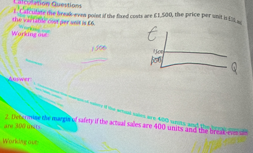 Calculation Questions 
1. Calculate the break-even point if the fixed costs are £1,500, the price per unit is £10 a 
the variable cost per unit is £6. 
Working out: 
Answer 
arn i t f th ctu al s les are u 
are 300 units. 2. Determine the margin of safety if the actual sales are 400 units and the break-ever sas 
Working out: