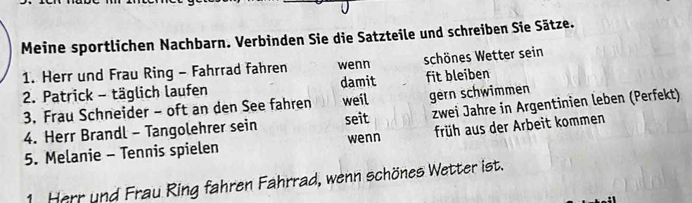 Meine sportlichen Nachbarn. Verbinden Sie die Satzteile und schreiben Sie Sätze. 
1. Herr und Frau Ring - Fahrrad fahren wenn schönes Wetter sein 
2. Patrick - täglich laufen damit fit bleiben 
3. Frau Schneider - oft an den See fahren weil gern schwimmen 
4. Herr Brandl - Tangolehrer sein seit zwei Jahre in Argentinien leben (Perfekt) 
wenn früh aus der Arbeit kommen 
5. Melanie - Tennis spielen 
1. Herr und Frau Ring fahren Fahrrad, wenn schönes Wetter ist.