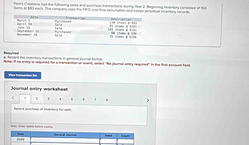 Pam's Creations had the following sales and purchase transactions during Year 2. Beginning inventory consisted of 150
items at $83 each. The company uses the FIFO cost flow assumption and keeps perpetual inventory records. 
Required 
a. Record the inventory transactions in general journal format. 
Note: If no entry is required for a transaction or event, select "No journal entry required" in the first account field. 
View transaction list 
Journal entry worksheet 
< <tex>1 2 3 4 5 6 7 8
Record purchase of inventory for cash. 
Note: Enter debits before credits.