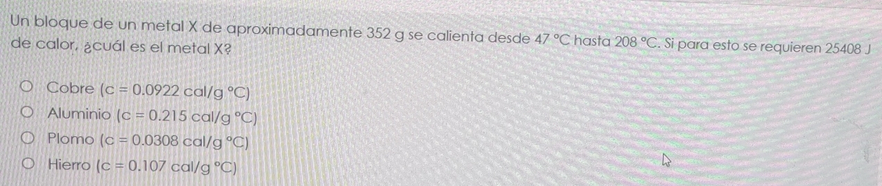 Un bloque de un metal X de aproximadamente 352 g se calienta desde 47°C hasta 208°C. Si para esto se requieren 25408 J
de calor, ¿cuál es el metal X?
Cobre (c=0.0922cal/g°C)
Aluminio (c=0.215cal/g°C)
Plomo (c=0.0308cal/g°C)
Hierro (c=0.107cal/g°C)