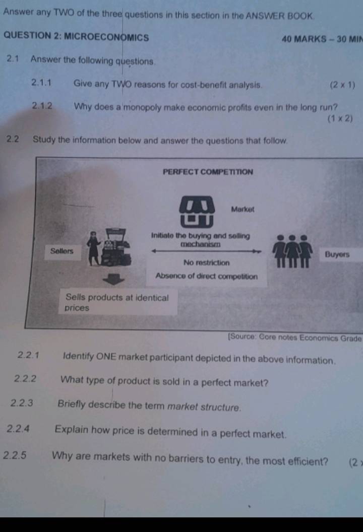 Answer any TWO of the three questions in this section in the ANSWER BOOK. 
QUESTION 2: MICROECONOMICS 40 MARKS - 30 MIN 
2.1 Answer the following questions. 
2.1.1 Give any TWO reasons for cost-benefit analysis. (2* 1)
2.1.2 Why does a monopoly make economic profits even in the long run?
(1* 2)
2.2 Study the information below and answer the questions that follow. 
PERFECT COMPETITION 
I Market 
Initiate the buying and selling 
mechanism 
Sellers Buyers 
No restriction 
Absence of direct competition 
Sells products at identical 
prices 
[Source: Core notes Economics Grade 
2.2.1 Identify ONE market participant depicted in the above information, 
2.2.2 What type of product is sold in a perfect market? 
2.2.3 Briefly describe the term market structure. 
2.2.4 Explain how price is determined in a perfect market. 
2.2.5 Why are markets with no barriers to entry, the most efficient? (2)