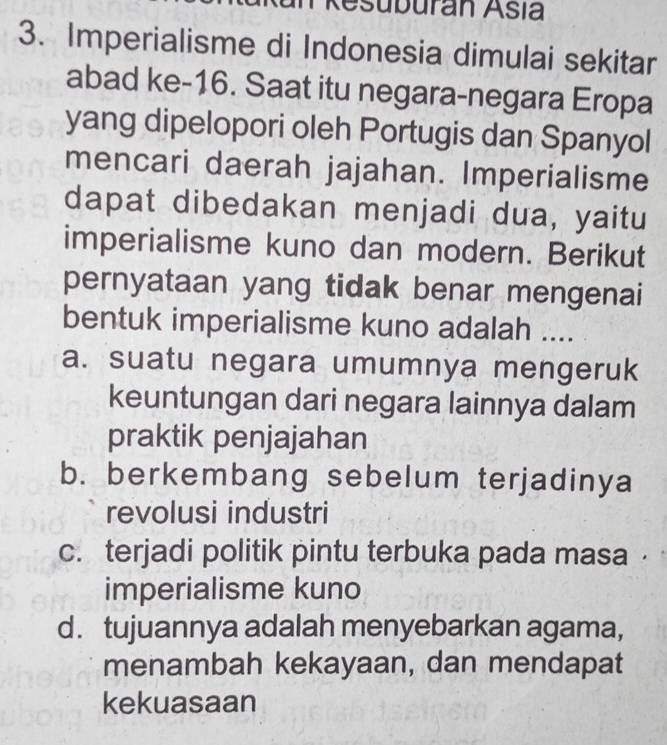 Resuburan Asía
3. Imperialisme di Indonesia dimulai sekitar
abad ke- 16. Saat itu negara-negara Eropa
yang dipelopori oleh Portugis dan Spanyol
mencari daerah jajahan. Imperialisme
dapat dibedakan menjadi dua, yaitu
imperialisme kuno dan modern. Berikut
pernyataan yang tidak benar mengenai
bentuk imperialisme kuno adalah ....
a. suatu negara umumnya mengeruk
keuntungan dari negara lainnya dalam
praktik penjajahan
b. berkembang sebelum terjadinya
revolusi industri
c. terjadi politik pintu terbuka pada masa ·
imperialisme kuno
d. tujuannya adalah menyebarkan agama,
menambah kekayaan, dan mendapat
kekuasaan