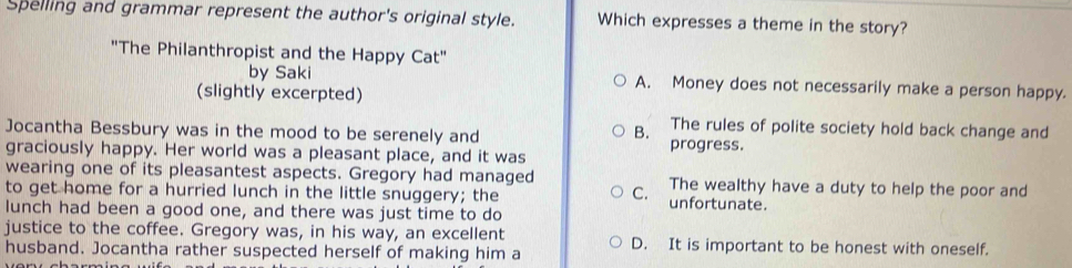 Spelling and grammar represent the author's original style. Which expresses a theme in the story?
"The Philanthropist and the Happy Cat"
by Saki A. Money does not necessarily make a person happy.
(slightly excerpted)
B. The rules of polite society hold back change and
Jocantha Bessbury was in the mood to be serenely and progress.
graciously happy. Her world was a pleasant place, and it was
wearing one of its pleasantest aspects. Gregory had managed The wealthy have a duty to help the poor and
to get home for a hurried lunch in the little snuggery; the C. unfortunate.
lunch had been a good one, and there was just time to do
justice to the coffee. Gregory was, in his way, an excellent
husband. Jocantha rather suspected herself of making him a D. It is important to be honest with oneself.