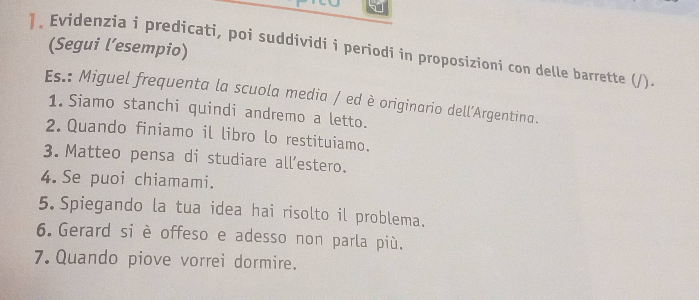 (Segui l’esempio) 
]. Evidenzia i predicati, poi suddividi i periodi in proposizioni con delle barrette (/). 
Es.: Miguel frequenta la scuola media / ed è originario dell’Argentina. 
1.Siamo stanchi quindi andremo a letto. 
2. Quando finiamo il libro lo restituiamo. 
3. Matteo pensa di studiare all’estero. 
4.Se puoi chiamami. 
5. Spiegando la tua idea hai risolto il problema. 
6. Gerard si è offeso e adesso non parla più. 
7. Quando piove vorrei dormire.