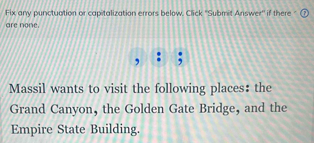 Fix any punctuation or capitalization errors below. Click ''Submit Answer'' if there ^ ⑦ 
are none. 
, : ; 
Massil wants to visit the following places: the 
Grand Canyon, the Golden Gate Bridge, and the 
Empire State Building.