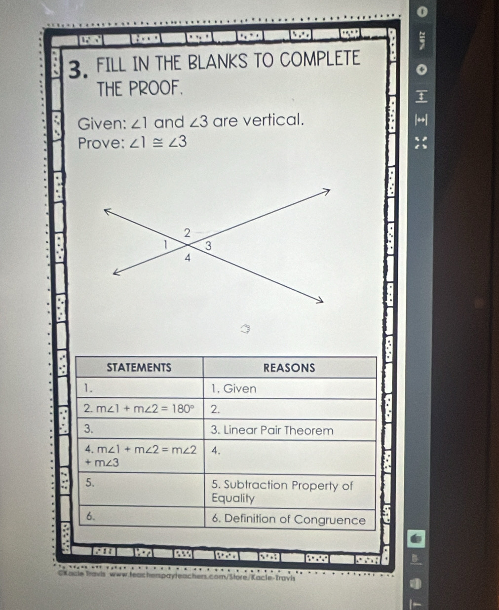 a . 
3. FILL IN THE BLANKS TO COMPLETE 
THE PROOF. 
Given: ∠ 1 and ∠ 3 are vertical. 
Prove: ∠ 1≌ ∠ 3
STATEMENTS REASONS 
1. 1. Given 
2. m∠ 1+m∠ 2=180° 2. 
3. 3. Linear Pair Theorem 
4. m∠ 1+m∠ 2=m∠ 2 4.
+m∠ 3
5. 5. Subtraction Property of 
Equality 
6. 6. Definition of Congruence 
∴ 
45 x^2+7
GKacie Travis www.teacherspayleachers.com/Store/Kacle-Travis