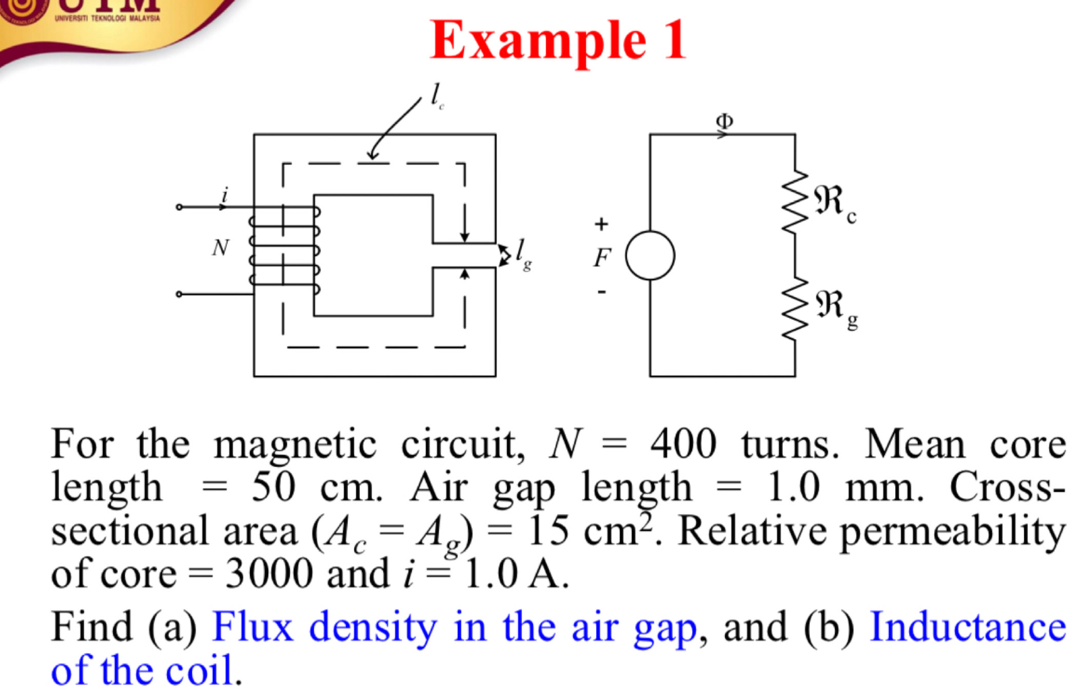 DGI MALAYSU
Example 1
For the magnetic circuit, N=400 turns. Mean core
length =50cm. Air gap length =1.0mm. Cross-
sectional area (A_c=A_g)=15cm^2. Relative permeability
of core =3000 and i=1.0A.
Find (a) Flux density in the air gap, and (b) Inductance
of the coil.