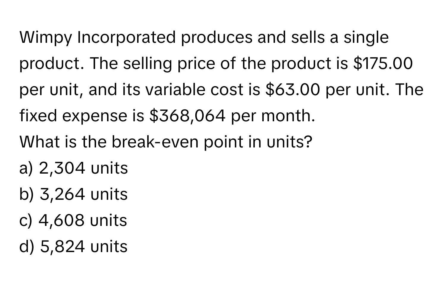 Wimpy Incorporated produces and sells a single product. The selling price of the product is $175.00 per unit, and its variable cost is $63.00 per unit. The fixed expense is $368,064 per month.

What is the break-even point in units? 
a) 2,304 units 
b) 3,264 units 
c) 4,608 units 
d) 5,824 units