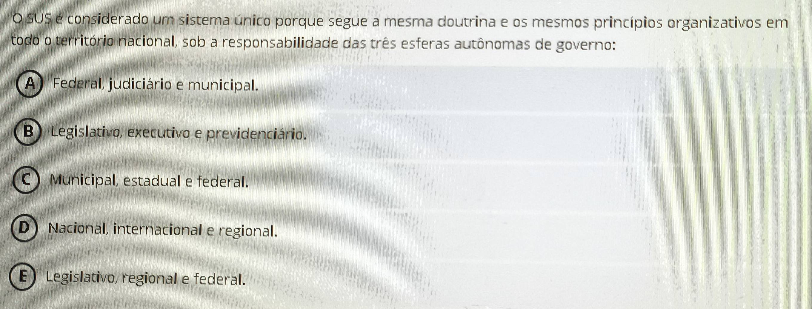 SUS é considerado um sistema único porque segue a mesma doutrina e os mesmos princípios organizativos em
todo o território nacional, sob a responsabilidade das três esferas autônomas de governo:
A) Federal, judiciário e municipal.
B) Legislativo, executivo e previdenciário.
C) Municipal, estadual e federal.
D) Nacional, internacional e regional.
E Legislativo, regional e federal.