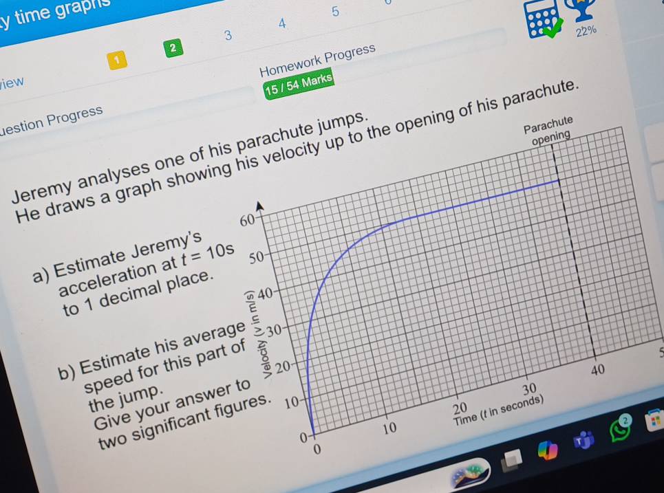 time graphs 
5 
A 
3 
22% 
2 
a 
iew 
15 / 54 Marks 
estion Progress Homework Progress 
He draws a graph showin his parachute 
Jeremy analyses one of h
a) Estimate Jeremy's 
acceleration at t=10s
to 1 decimal place. 
b) Estimate his aver 
speed for this pa 
5 
the jump. 
Give your answ 
two significant f