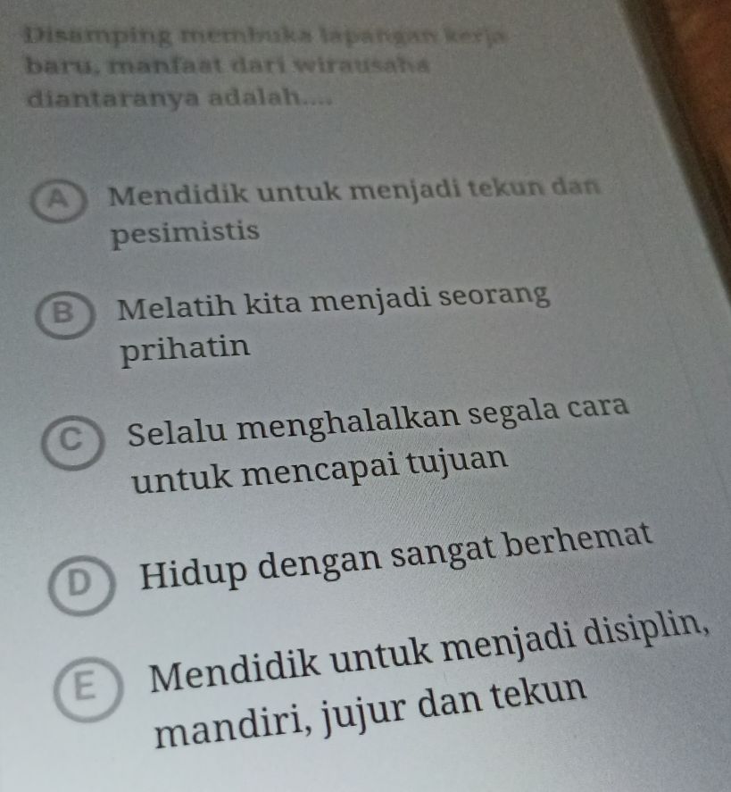 Disamping membuka lapangan kerja
baru, manfaat dari wirausaha
diantaranya adalah....
A Mendidik untuk menjadi tekun dan
pesimistis
B Melatih kita menjadi seorang
prihatin
C Selalu menghalalkan segala cara
untuk mencapai tujuan
D) Hidup dengan sangat berhemat
E Mendidik untuk menjadi disiplin,
mandiri, jujur dan tekun