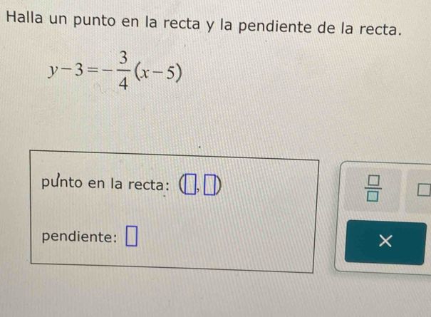 Halla un punto en la recta y la pendiente de la recta.
y-3=- 3/4 (x-5)
punto en la recta: 
 □ /□   
pendiente: ×