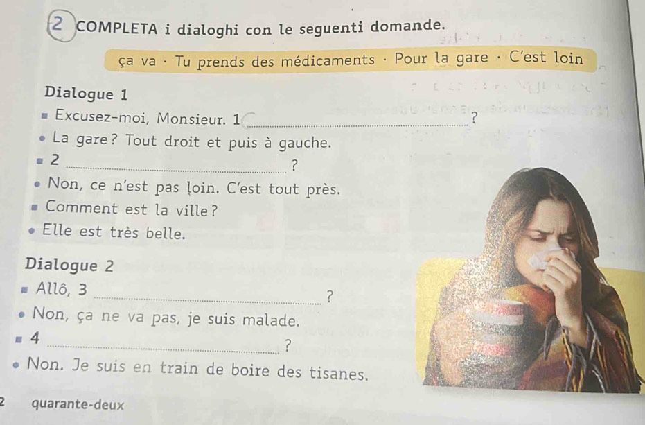 COMPLETA i dialoghi con le seguenti domande. 
ça va · Tu prends des médicaments · Pour la gare · C’est loin 
Dialogue 1 
Excusez-moi, Monsieur. 1 _? 
La gare? Tout droit et puis à gauche. 
2 
_? 
Non, ce n'est pas loin. C'est tout près. 
Comment est la ville? 
Elle est très belle. 
Dialogue 2 
Allô, 3
_? 
Non, ça ne va pas, je suis malade. 
4 
_? 
Non. Je suis en train de boire des tisanes. 
2 quarante-deux