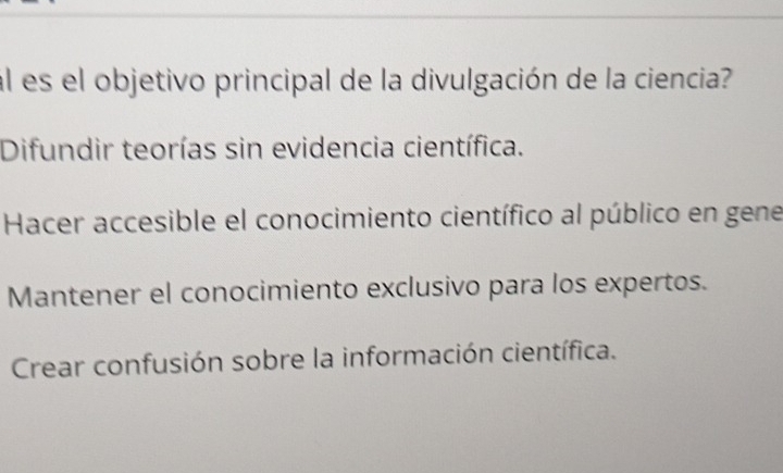 al es el objetivo principal de la divulgación de la ciencia?
Difundir teorías sin evidencia científica.
Hacer accesible el conocimiento científico al público en gene
Mantener el conocimiento exclusivo para los expertos.
Crear confusión sobre la información científica.