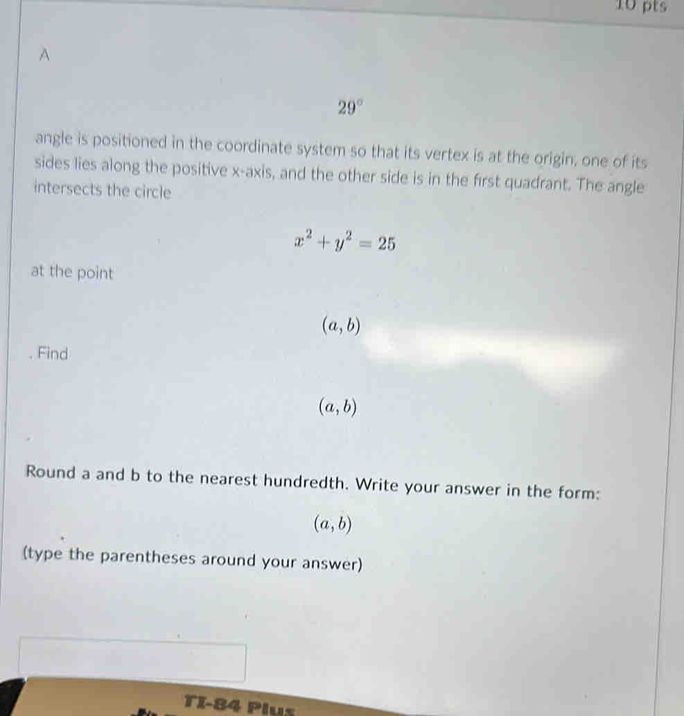 29°
angle is positioned in the coordinate system so that its vertex is at the origin, one of its 
sides lies along the positive x-axis, and the other side is in the first quadrant. The angle 
intersects the circle
x^2+y^2=25
at the point
(a,b). Find
(a,b)
Round a and b to the nearest hundredth. Write your answer in the form:
(a,b)
(type the parentheses around your answer) 
TI-84 Plus