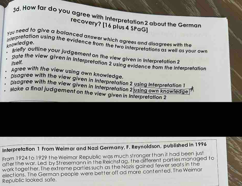 How far do you agree with Interpretation2 about the German 
recovery? [16 plus 4 SPaG] 
You need to give a balanced answer which agrees and disagrees with the 
knowledge. 
interpretation using the evidence from the two interpretations as well as your own 
Briefly outline your judgement on the view given in Interpretation 2 
itself. 
. State the view given in Interpretation 2 using evidence from the Interpretation 
、 Agree with the view using own knowledge. 
. Disagree with the view given in Interpretation 2 using Interpretation 1 
. Disagree with the view given in Interpretation 2 using own knowledge 
. Make a final judgement on the view given in Interpretation 2 
Interpretation 1 From Weimar and Nazi Germany, F. Reynoldson, published in 1996 
From 1924 to 1929 the Weimar Republic was much stronger than it had been just 
after the war. Led by Stresemann in the Reichstag, the different parties managed to 
work together. The extreme parties such as the Nazis gained fewer seats in the 
elections. The German people were better off ad more contented. The Weimar 
Republic looked safe.