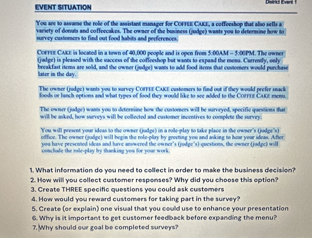 District Event 1 
EVENT SITUATION 
You are to assume the role of the assistant manager for COFFEE CAKE, a coffeeshop that also sells a 
variety of donuts and coffeecakes. The owner of the business (judge) wants you to determine how to 
survey customers to find out food habits and preferences. 
COFFEE CAKE is located in a town of 40,000 people and is open from 5:00A M -5:00PM . The owner 
(judge) is pleased with the success of the coffeeshop but wants to expand the menu. Currently, only 
breakfast items are sold, and the owner (judge) wants to add food items that customers would purchase 
later in the day. 
The owner (judge) wants you to survey COFFEE CAKE customers to find out if they would prefer snack 
foods or lunch options and what types of food they would like to see added to the COFFEE CAKE menu. 
The owner (judge) wants you to determine how the customers will be surveyed, specific questions that 
will be asked, how surveys will be collected and customer incentives to complete the survey. 
You will present your ideas to the owner (judge) in a role-play to take place in the owner's (judge's) 
office. The owner (judge) will begin the role-play by greeting you and asking to hear your ideas. After 
you have presented ideas and have answered the owner’s (judge’s) questions, the owner (judge) will 
conclude the role-play by thanking you for your work. 
1. What information do you need to collect in order to make the business decision? 
2. How will you collect customer responses? Why did you choose this option? 
3. Create THREE specific questions you could ask customers 
4. How would you reward customers for taking part in the survey? 
5. Create (or explain) one visual that you could use to enhance your presentation 
6. Why is it important to get customer feedback before expanding the menu? 
7. Why should our goal be completed surveys?