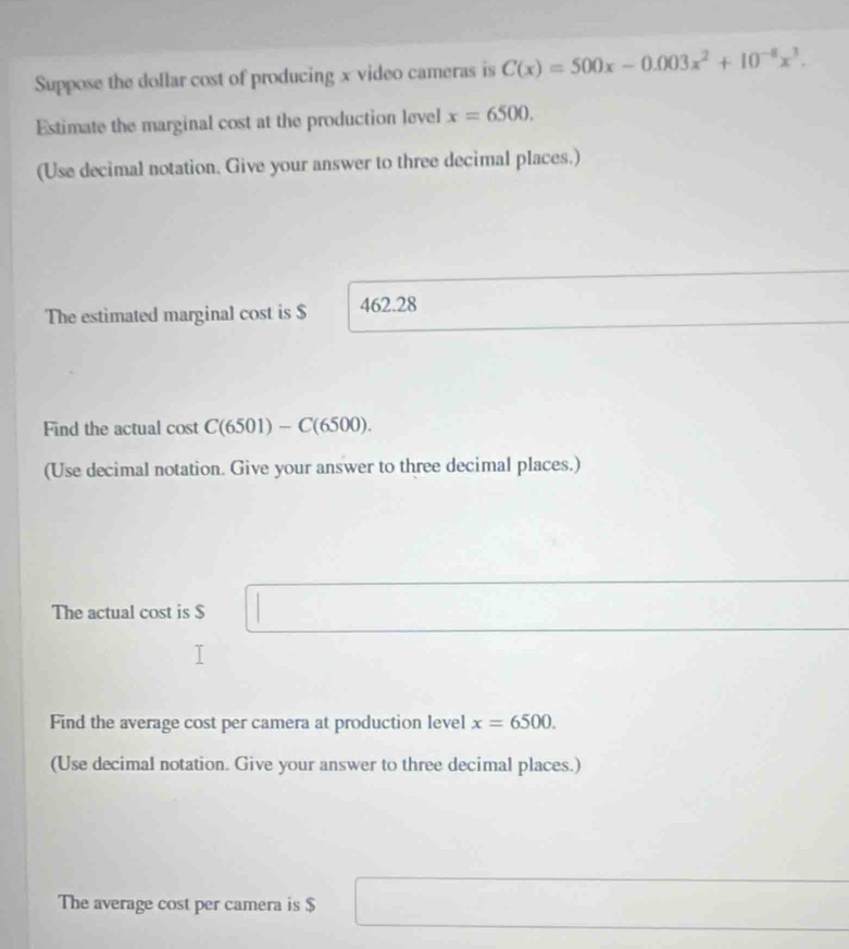 Suppose the dollar cost of producing x video cameras is C(x)=500x-0.003x^2+10^(-8)x^3. 
Estimate the marginal cost at the production level x=6500. 
(Use decimal notation. Give your answer to three decimal places.) 
The estimated marginal cost is $ 462.28
Find the actual cost C(6501)-C(6500). 
(Use decimal notation. Give your answer to three decimal places.) 
The actual cost is $ □
Find the average cost per camera at production level x=6500. 
(Use decimal notation. Give your answer to three decimal places.) 
The average cost per camera is $