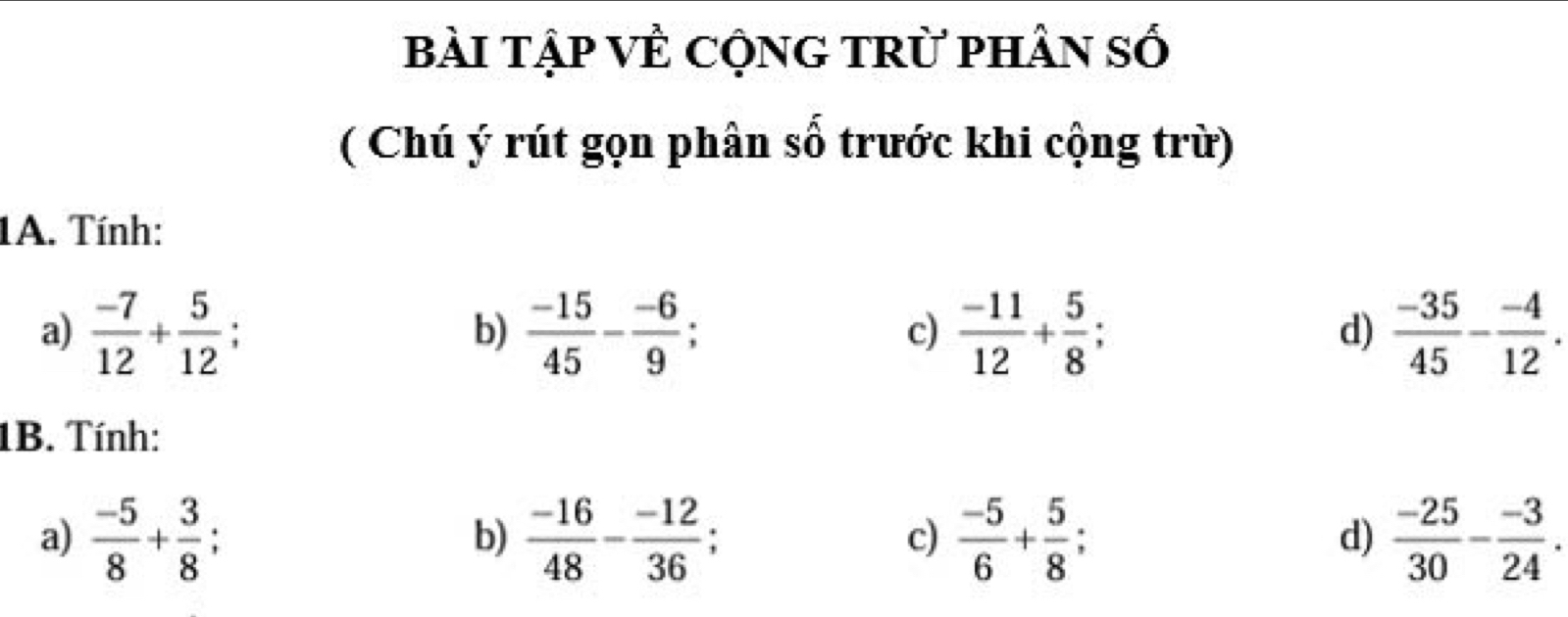 bài tập VÊ CộNG tRừ phân số
( Chú ý rút gọn phân số trước khi cộng trừ)
1A. Tính:
a)  (-7)/12 + 5/12   (-15)/45 - (-6)/9 . c)  (-11)/12 + 5/8  d)  (-35)/45 - (-4)/12 .
b)
1B. Tính:
a)  (-5)/8 + 3/8   (-16)/48 - (-12)/36   (-5)/6 + 5/8   (-25)/30 - (-3)/24 . 
b)
c)
d)