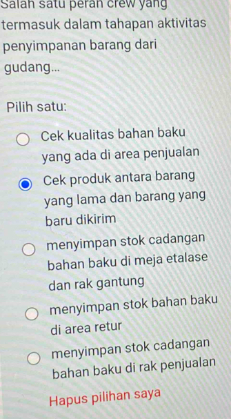 Salah satu peran crew yang
termasuk dalam tahapan aktivitas
penyimpanan barang dari
gudang...
Pilih satu:
Cek kualitas bahan baku
yang ada di area penjualan
Cek produk antara barang
yang lama dan barang yang
baru dikirim
menyimpan stok cadangan
bahan baku di meja etalase
dan rak gantung
menyimpan stok bahan baku
di area retur
menyimpan stok cadangan
bahan baku di rak penjualan
Hapus pilihan saya