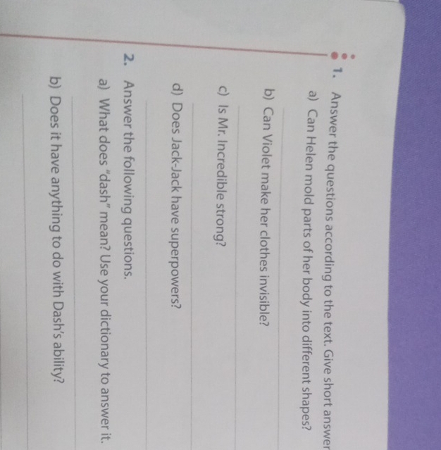 Answer the questions according to the text. Give short answer 
a) Can Helen mold parts of her body into different shapes? 
_ 
b) Can Violet make her clothes invisible? 
_ 
c) Is Mr. Incredible strong? 
_ 
d) Does Jack-Jack have superpowers? 
_ 
2. Answer the following questions. 
a) What does “dash” mean? Use your dictionary to answer it. 
_ 
b) Does it have anything to do with Dash's ability? 
_ 
_