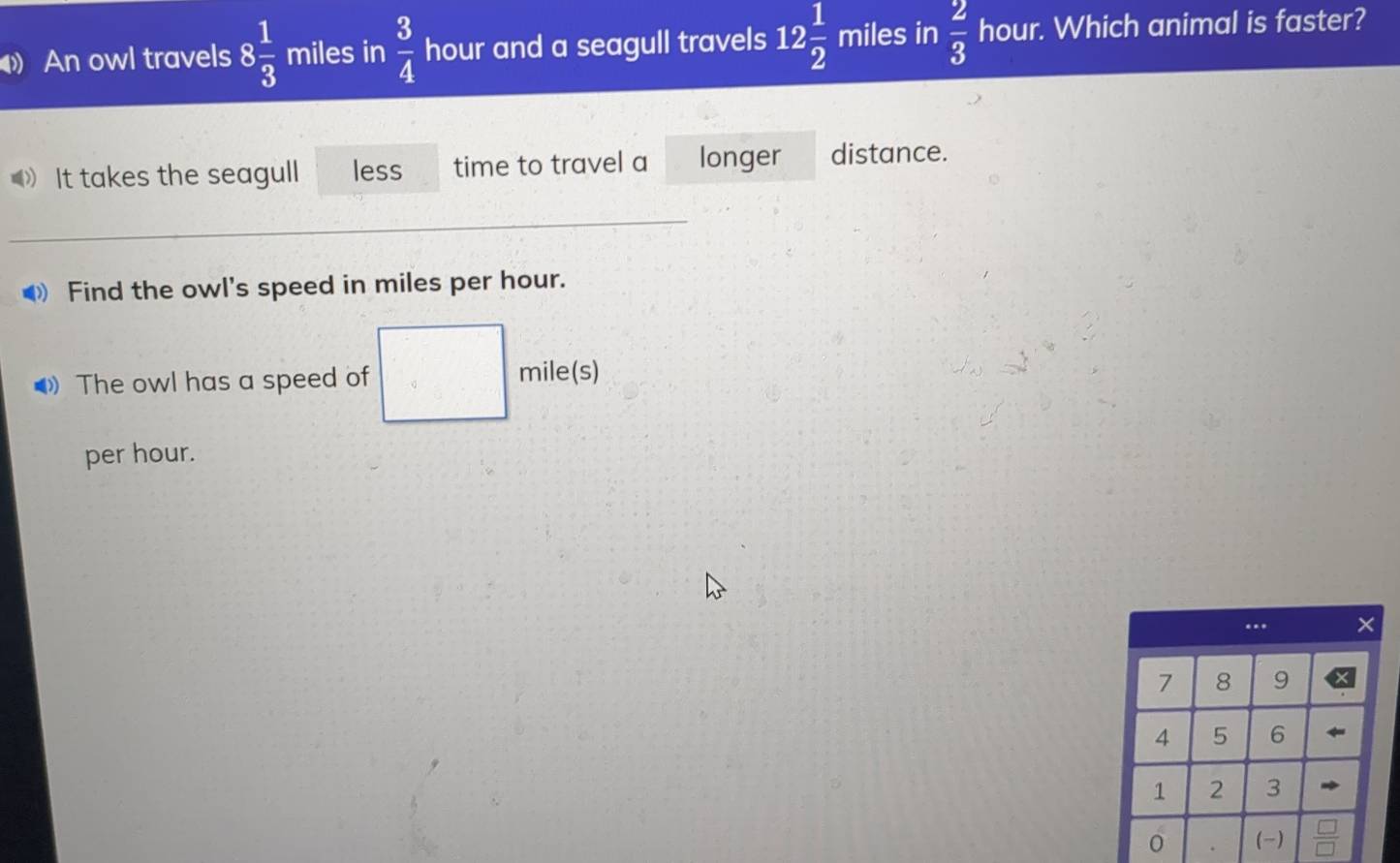 An owl travels 8 1/3  miles in  3/4  hour and a seagull travels 12 1/2  miles in  2/3  hour. Which animal is faster? 
》 It takes the seagull less time to travel a longer distance. 
_ 
Find the owl's speed in miles per hour. 
The owl has a speed of mile(s)
per hour.