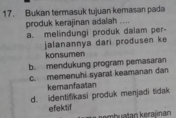 Bukan termasuk tujuan kemasan pada
produk kerajinan adalah ....
a. melindungi produk dalam per-
jalanannya dari produsen ke
konsumen
b. mendukung program pemasaran
c. memenuhi syarat keamanan dan
kemanfaatan
d. identifikasi produk menjadi tidak
efektif
pembuatan kerajinan