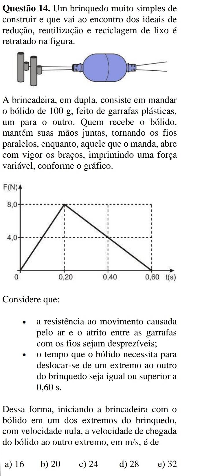 Um brinquedo muito simples de
construir e que vai ao encontro dos ideais de
redução, reutilização e reciclagem de lixo é
retratado na figura.
A brincadeira, em dupla, consiste em mandar
o bólido de 100 g, feito de garrafas plásticas,
um para o outro. Quem recebe o bólido,
mantém suas mãos juntas, tornando os fios
paralelos, enquanto, aquele que o manda, abre
com vigor os braços, imprimindo uma força
variável, conforme o gráfico.
F(N)
Considere que:
a resistência ao movimento causada
pelo ar e o atrito entre as garrafas
com os fios sejam desprezíveis;
o tempo que o bólido necessita para
deslocar-se de um extremo ao outro
do brinquedo seja igual ou superior a
0,60 s.
Dessa forma, iniciando a brincadeira com o
bólido em um dos extremos do brinquedo,
com velocidade nula, a velocidade de chegada
do bólido ao outro extremo, em m/s, é de
a) 16 b) 20 c) 24 d) 28 e) 32